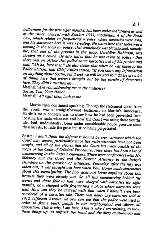 z/ indictment for the past cight months, has been under indictment as well as the other, charged with Section 1533, subdivision 4 of the Penal Law, which relates to frequenting a place where narcotics were sold, and his statement here is very revealing. He states here that there was a beating in the shop by police, that somebody was blackjacked, namely me, that one of the persons in the shop, Geraldine Robinson, was thrown on a couch. He also states that he was taken to police - that there was an officer that pulled some narcotics out of his pocket and said, “Ah ha, here it is.” He also states that when he was taken to the Police Station, that Chief Amico stated, “If you know any information on anything about Sostre, tell it and we will let you go.” There are a lot of things here that weren’t brought out by the parade of detectives here. They didn’t mention any . Marshall: Are you addressing me or the audience? Sostee: You, Your Honor. Masshall: Al right then, look at me. Martin then continued speaking. Though the statement taken from the youth was a straightforward testiment to Martin’s innocence, Martin’s main concern was to show how he had been prevented from locating the main witnesses and how the Court was using these youths, ‘Who had, undoubtedly, been under considerable police pressure since their arrests, to hide the gros injustice being perpetrated. Sostre: 1 don’t think the defense is bound by any witnesses which the Court may secure, particularly since the main witnesses have not been Sought, and all of the efforts that the Court has made outside of the scope of the Code of Criminal Procedure, since there has been a lot of maneuvering in the Judge’s chambers. There were conferences with Mr. Maloney and the Court and the District Attoney in the Judge’s chambers on the question of witnesses. Yesterday, after the jury was taken out, it was brought out here when Your Honor made statements about this investigating. The jury does not know anything about this because they were already out, S0 all this maneuvering behind the scenes and these fellows that were charged with narcotics for eight months, now charged with frequenting a place where narcotics were sold. How can they be charged with that when I haven’t even been convicted of a narcotics sale. There was never any marcotics sold at 1412 Jefferson Avenue. So you can see that the police were used in order to frame black people in our neighborhood and silence all opposition. This s why I am here. That is why I am resisting, t0 show these things up, to. unfrock the fraud and the dirty double-cross and